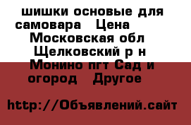 шишки основые для самовара › Цена ­ 400 - Московская обл., Щелковский р-н, Монино пгт Сад и огород » Другое   